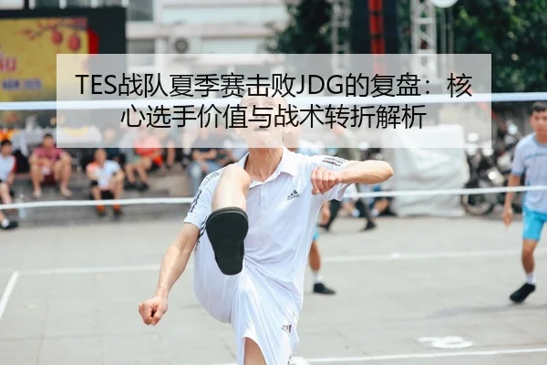 TES战队夏季赛击败JDG的复盘：核心选手价值与战术转折解析